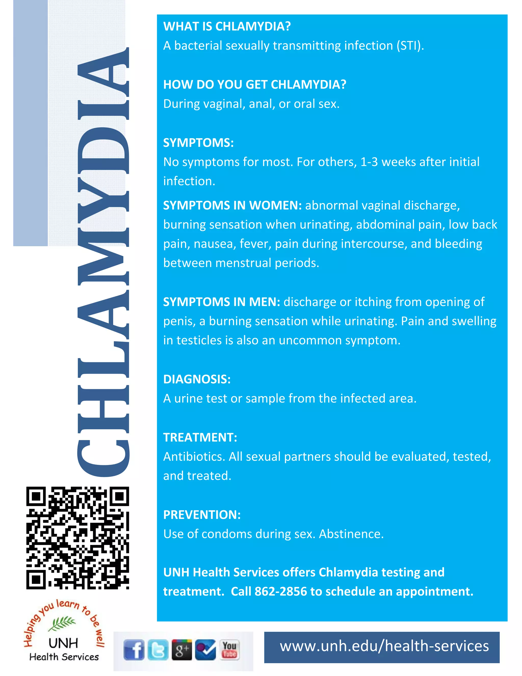 WHAT IS CHLAMYDIA?
A bacterial sexually transmitting infection (STI).
HOW DO YOU GET CHLAMYDIA?
During vaginal, anal, or oral sex.
SYMPTOMS:
No symptoms for most. For others, 1‐3 weeks after initial
infection.
SYMPTOMS IN WOMEN: abnormal vaginal discharge,
burning sensation when urinating, abdominal pain, low back
pain, nausea, fever, pain during intercourse, and bleeding
between menstrual periods.
SYMPTOMS IN MEN: discharge or itching from opening of
penis, a burning sensation while urinating. Pain and swelling
in testicles is also an uncommon symptom.
DIAGNOSIS:
A urine test or sample from the infected area.
TREATMENT:
Antibiotics. All sexual partners should be evaluated, tested,
and treated.
PREVENTION:
Use of condoms during sex. Abstinence.
UNH Health Services offers Chlamydia testing and
treatment. Call 862‐2856 to schedule an appointment.
www.unh.edu/health‐services