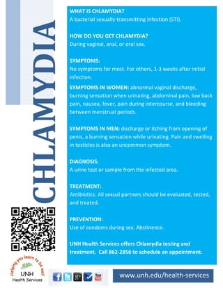 WHAT IS CHLAMYDIA?
    A bacterial sexually transmitting infection (STI). 
     


    HOW DO YOU GET CHLAMYDIA? 
    During vaginal, anal, or oral sex.   
     


    SYMPTOMS: 
    No symptoms for most. For others, 1‐3 weeks after initial 
    infection. 
    SYMPTOMS IN WOMEN: abnormal vaginal discharge, 
    burning sensation when urinating, abdominal pain, low back 
    pain, nausea, fever, pain during intercourse, and bleeding 
    between menstrual periods. 
     


    SYMPTOMS IN MEN: discharge or itching from opening of  
    penis, a burning sensation while urinating. Pain and swelling 
    in testicles is also an uncommon symptom. 
     


    DIAGNOSIS: 
    A urine test or sample from the infected area. 
     


    TREATMENT: 
    Antibiotics. All sexual partners should be evaluated, tested, 
    and treated. 
     


    PREVENTION: 
    Use of condoms during sex. Abstinence. 
     
    UNH Health Services offers Chlamydia testing and 
    treatment.  Call 862‐2856 to schedule an appointment. 



                           www.unh.edu/health‐services 
 