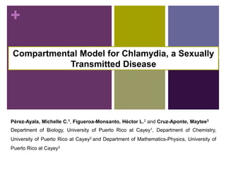 +
Compartmental Model for Chlamydia, a Sexually
Transmitted Disease
Pérez-Ayala, Michelle C.1, Figueroa-Monsanto, Héctor L.2 and Cruz-Aponte, Maytee3
Department of Biology, University of Puerto Rico at Cayey1, Department of Chemistry,
University of Puerto Rico at Cayey2 and Department of Mathematics-Physics, University of
Puerto Rico at Cayey3
 