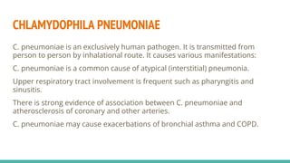 CHLAMYDOPHILA PNEUMONIAE
C. pneumoniae is an exclusively human pathogen. It is transmitted from
person to person by inhalational route. It causes various manifestations:
C. pneumoniae is a common cause of atypical (interstitial) pneumonia.
Upper respiratory tract involvement is frequent such as pharyngitis and
sinusitis.
There is strong evidence of association between C. pneumoniae and
atherosclerosis of coronary and other arteries.
C. pneumoniae may cause exacerbations of bronchial asthma and COPD.
 