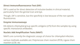 Direct Immunofluorescence Test (DIF)
DIF is used as for direct detection of inclusion bodies in clinical material,
particularly from the genital tract and eye.
Though, DIF is sensitive, but the specificily is low because of the non specific
fluorescence.
Enzyme immunoassays
EIA detects chlamydial group specific antigens (LPS) from the samples by using
specific monoclonal antibodies.
Nucleic Add Amplification Tests (NAAT)
NAATs are currently the diagnostic assays of choice for chlamydial infection.
various methods available are: Polymerase chain reaction (PCR), Ligase chain
reaction (LCR) etc
 
