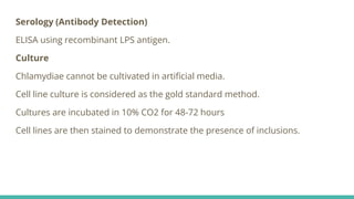 Serology (Antibody Detection)
ELISA using recombinant LPS antigen.
Culture
Chlamydiae cannot be cultivated in artificial media.
Cell line culture is considered as the gold standard method.
Cultures are incubated in 10% CO2 for 48-72 hours
Cell lines are then stained to demonstrate the presence of inclusions.
 