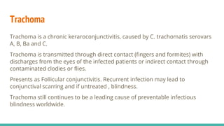 Trachoma
Trachoma is a chronic keraroconjunctivitis, caused by C. trachomatis serovars
A, B, Ba and C.
Trachoma is transmitted through direct contact (fingers and formites) with
discharges from the eyes of the infected patients or indirect contact through
contaminated clodies or flies.
Presents as Follicular conjunctivitis. Recurrent infection may lead to
conjunctival scarring and if untreated , blindness.
Trachoma still continues to be a leading cause of preventable infectious
blindness worldwide.
 