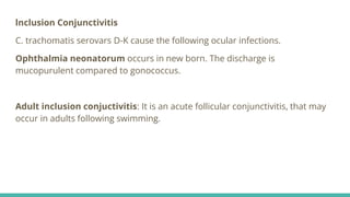 lnclusion Conjunctivitis
C. trachomatis serovars D-K cause the following ocular infections.
Ophthalmia neonatorum occurs in new born. The discharge is
mucopurulent compared to gonococcus.
Adult inclusion conjuctivitis: It is an acute follicular conjunctivitis, that may
occur in adults following swimming.
 