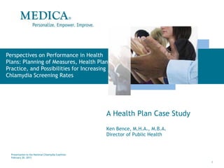 Perspectives on Performance in Health
Plans: Planning of Measures, Health Plan
Practice, and Possibilities for Increasing
Chlamydia Screening Rates




                                                     A Health Plan Case Study
                                                     Ken Bence, M.H.A., M.B.A.
                                                     Director of Public Health


  Presentation to the National Chlamydia Coalition
  February 20, 2013
                                                                                 1
 