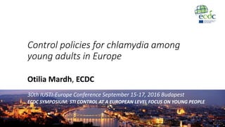 Control policies for chlamydia among
young adults in Europe
Otilia Mardh, ECDC
30th IUSTI-Europe Conference September 15-17, 2016 Budapest
ECDC SYMPOSIUM: STI CONTROL AT A EUROPEAN LEVEL FOCUS ON YOUNG PEOPLE
 