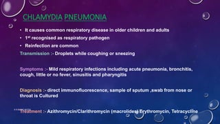 CHLAMYDIA PNEUMONIA
• It causes common respiratory disease in older children and adults
• 1st recognised as respiratory pathogen
• Reinfection are common
Transmission :- Droplets while coughing or sneezing
Symptoms :- Mild respiratory infections including acute pneumonia, bronchitis,
cough, little or no fever, sinusitis and pharyngitis
Diagnosis :- direct immunofluorescence, sample of sputum ,swab from nose or
throat is Cultured
Treatment :- Azithromycin/Clarithromycin (macrolides) Erythromycin, Tetracycline
K R MICRO NOTES 14
 