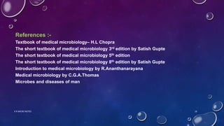 References :-
Textbook of medical microbiology– H.L Chopra
The short textbook of medical microbiology 3rd edition by Satish Gupte
The short textbook of medical microbiology 5th edition
The short textbook of medical microbiology 8th edition by Satish Gupte
Introduction to medical microbiology by R.Ananthanarayana
Medical microbiology by C.G.A.Thomas
Microbes and diseases of man
K R MICRO NOTES 16
 