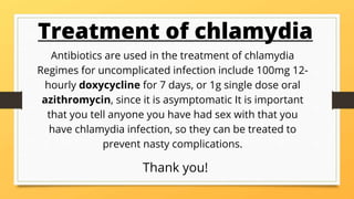 Treatment of chlamydia
Antibiotics are used in the treatment of chlamydia
Regimes for uncomplicated infection include 100mg 12-
hourly doxycycline for 7 days, or 1g single dose oral
azithromycin, since it is asymptomatic It is important
that you tell anyone you have had sex with that you
have chlamydia infection, so they can be treated to
prevent nasty complications.
Thank you!
 