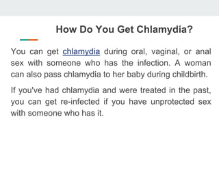 How Do You Get Chlamydia?
You can get chlamydia during oral, vaginal, or anal
sex with someone who has the infection. A woman
can also pass chlamydia to her baby during childbirth.
If you've had chlamydia and were treated in the past,
you can get re-infected if you have unprotected sex
with someone who has it.
 