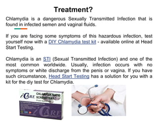 Treatment?
Chlamydia is a dangerous Sexually Transmitted Infection that is
found in infected semen and vaginal fluids.
If you are facing some symptoms of this hazardous infection, test
yourself now with a DIY Chlamydia test kit - available online at Head
Start Testing.
Chlamydia is an STI (Sexual Transmitted Infection) and one of the
most common worldwide. Usually, infection occurs with no
symptoms or white discharge from the penis or vagina. If you have
such circumstance, Head Start Testing has a solution for you with a
kit for the diy test for Chlamydia.
 