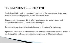 TREATMENT ….. CONT’D
Topical antibiotics such as erythromycin or tetracycline ointment used to achieve
rapid relief of ocular symptoms, but are insufficient alone.
Reduction of transmission risk involves abstinence from sexual contact until
completion of treatment (1 week after azithromycin).
Re-testing for persistent infection to be done 6–12 weeks after treatment.
Symptoms take weeks to settle and follicles and corneal infiltrates can take months to
resolve due to a prolonged hypersensitivity response to chlamydial antigen.
 