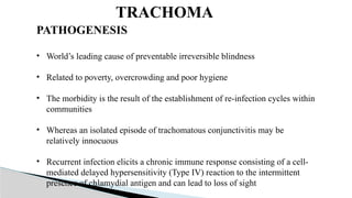 TRACHOMA
PATHOGENESIS
• World’s leading cause of preventable irreversible blindness
• Related to poverty, overcrowding and poor hygiene
• The morbidity is the result of the establishment of re-infection cycles within
communities
• Whereas an isolated episode of trachomatous conjunctivitis may be
relatively innocuous
• Recurrent infection elicits a chronic immune response consisting of a cell-
mediated delayed hypersensitivity (Type IV) reaction to the intermittent
presence of chlamydial antigen and can lead to loss of sight
 