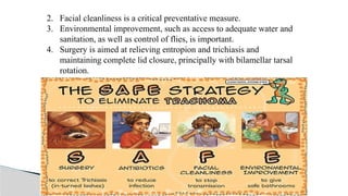 2. Facial cleanliness is a critical preventative measure.
3. Environmental improvement, such as access to adequate water and
sanitation, as well as control of flies, is important.
4. Surgery is aimed at relieving entropion and trichiasis and
maintaining complete lid closure, principally with bilamellar tarsal
rotation.
 