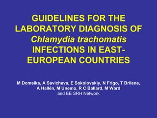 GUIDELINES FOR THE LABORATORY DIAGNOSIS OF  Chlamydia trachomatis  INFECTIONS IN EAST-EUROPEAN COUNTRIES M Domeika, A Savicheva, E Sokolovskiy, N Frigo, T Brilene, A Hallén, M Unemo, R C Ballard, M Ward   and EE SRH Network 