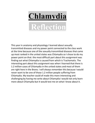 Chlamydia
                 Reflection

This year in anatomy and physiology I learned about sexually
transmitted diseases and my power point connected to the class work
at the time because one of the sexually transmitted diseases that came
up most ranked in the united states was Chlamydia so I chose to do my
power point on that. the most difficult part about this assignment was
finding out what Chlamydia is caused from which is Trachomatis. The
interesting part about this assignment was when I learned that there is
1.2 million cases of Chlamydia in the united states and most of them
are right here in the Bronx. I will always remember this because I would
never want to be one of those 1.2 million people suffering from
Chlamydia. My teacher could of made this more interesting and
challenging by having me write about Chlamydia I would not only learn
more about Chlamydia but It would test me on what I know about it.
 