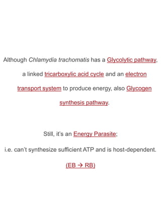 Although Chlamydia trachomatis has a Glycolytic pathway,

      a linked tricarboxylic acid cycle and an electron

     transport system to produce energy, also Glycogen

                     synthesis pathway.




               Still, it’s an Energy Parasite;

i.e. can’t synthesize sufficient ATP and is host-dependent.

                        (EB  RB)
 
