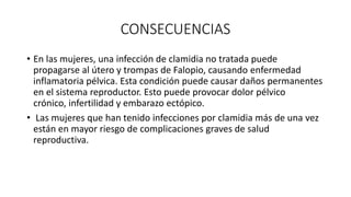 CONSECUENCIAS
• En las mujeres, una infección de clamidia no tratada puede
propagarse al útero y trompas de Falopio, causando enfermedad
inflamatoria pélvica. Esta condición puede causar daños permanentes
en el sistema reproductor. Esto puede provocar dolor pélvico
crónico, infertilidad y embarazo ectópico.
• Las mujeres que han tenido infecciones por clamidia más de una vez
están en mayor riesgo de complicaciones graves de salud
reproductiva.
 