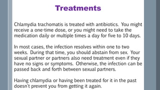 Treatments
Chlamydia trachomatis is treated with antibiotics. You might
receive a one-time dose, or you might need to take the
medication daily or multiple times a day for five to 10 days.
In most cases, the infection resolves within one to two
weeks. During that time, you should abstain from sex. Your
sexual partner or partners also need treatment even if they
have no signs or symptoms. Otherwise, the infection can be
passed back and forth between sexual partners.
Having chlamydia or having been treated for it in the past
doesn't prevent you from getting it again.
 