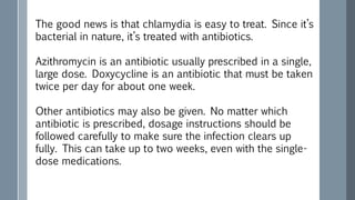The good news is that chlamydia is easy to treat. Since it’s
bacterial in nature, it’s treated with antibiotics.
Azithromycin is an antibiotic usually prescribed in a single,
large dose. Doxycycline is an antibiotic that must be taken
twice per day for about one week.
Other antibiotics may also be given. No matter which
antibiotic is prescribed, dosage instructions should be
followed carefully to make sure the infection clears up
fully. This can take up to two weeks, even with the single-
dose medications.
 