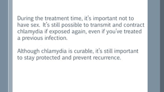 During the treatment time, it’s important not to
have sex. It’s still possible to transmit and contract
chlamydia if exposed again, even if you’ve treated
a previous infection.
Although chlamydia is curable, it’s still important
to stay protected and prevent recurrence.
 
