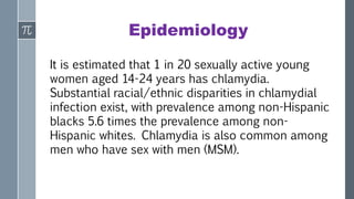 Epidemiology
It is estimated that 1 in 20 sexually active young
women aged 14-24 years has chlamydia.
Substantial racial/ethnic disparities in chlamydial
infection exist, with prevalence among non-Hispanic
blacks 5.6 times the prevalence among non-
Hispanic whites. Chlamydia is also common among
men who have sex with men (MSM).
 