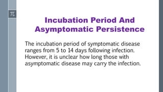 Incubation Period And
Asymptomatic Persistence
The incubation period of symptomatic disease
ranges from 5 to 14 days following infection.
However, it is unclear how long those with
asymptomatic disease may carry the infection.
 