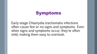 Symptoms
Early-stage Chlamydia trachomatis infections
often cause few or no signs and symptoms. Even
when signs and symptoms occur, they're often
mild, making them easy to overlook.
 