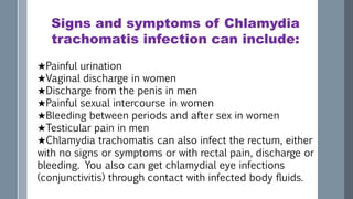 Signs and symptoms of Chlamydia
trachomatis infection can include:
★Painful urination
★Vaginal discharge in women
★Discharge from the penis in men
★Painful sexual intercourse in women
★Bleeding between periods and after sex in women
★Testicular pain in men
★Chlamydia trachomatis can also infect the rectum, either
with no signs or symptoms or with rectal pain, discharge or
bleeding. You also can get chlamydial eye infections
(conjunctivitis) through contact with infected body fluids.
 