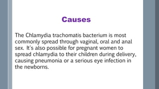 Causes
The Chlamydia trachomatis bacterium is most
commonly spread through vaginal, oral and anal
sex. It's also possible for pregnant women to
spread chlamydia to their children during delivery,
causing pneumonia or a serious eye infection in
the newborns.
 