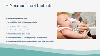 Niños de madres infectadas
´probabilidad de 5-30% de desarrollarla
Se presenta del 1 - 4 mes
Inicialmente se observa rinitis
Presenta tos en staccato típica.
Permanece afebril , la cual se prolonga varias semanas.
Radiografía muestra infiltrados dispersos , con hiperventilación.
Neumonía del lactante
 