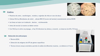 Muestras de uretra , nasofaríngeas , rectales y vaginales de niñas en caso de abuso
Células McCoy (fibroblastos de ratón) , células BHK-21 (ovario de hamster) recientemente células BGMK
Las líneas se tratan con irradiación , dextran , ciclohexamida
Antes de inocular la muestra se deben sonicar
Con McCoy el cultivo se propaga , si hay CE infectaran las células y crecerán , se observan de 48 a 72 horas
Cultivo
Técnica ELISA
Detección de antígenos de LPS de género específicos
Técnica inmuno ensayo enzimático permite el análisis de diferentes muestras , se obtiene en 4 horas
Detección de anticuerpos
 