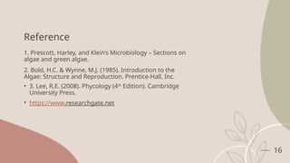 16
Reference
1. Prescott, Harley, and Klein’s Microbiology – Sections on
algae and green algae.
2. Bold, H.C. & Wynne, M.J. (1985). Introduction to the
Algae: Structure and Reproduction. Prentice-Hall, Inc.
• 3. Lee, R.E. (2008). Phycology (4th
Edition). Cambridge
University Press.
• https://www.researchgate.net
 