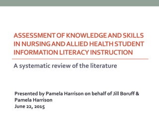 ASSESSMENTOFKNOWLEDGEANDSKILLS
INNURSINGANDALLIEDHEALTHSTUDENT
INFORMATIONLITERACYINSTRUCTION
A systematic review of the literature
Presented by Pamela Harrison on behalf of Jill Boruff &
Pamela Harrison
June 22, 2015
 