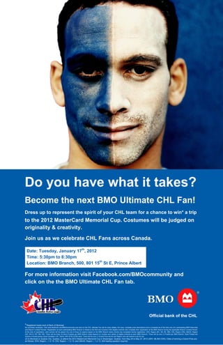 Do you have what it takes?
Become the next BMO Ultimate CHL Fan!
Dress up to represent the spirit of your CHL team for a chance to win* a trip
to the 2012 MasterCard Memorial Cup. Costumes will be judged on
originality & creativity.

Join us as we celebrate CHL Fans across Canada.

    Date: Tuesday, January 17th, 2012
    Time: 5:30pm to 8:30pm
    Location: BMO Branch, 500, 801 15th St E, Prince Albert

For more information visit Facebook.com/BMOcommunity and
click on the the BMO Ultimate CHL Fan tab.




                                                                                                                                                                   Official bank of the CHL
®
    Registered trade-mark of Bank of Montreal.
No purchase necessary. Visit www.facebook.com/BMOcommunity and click on the CHL Ultimate Fan tab for entry details, full rules, complete prize descriptions and a complete list of the forty-one (41) participating BMO Branches
and Branch Contest Periods. Registration at each participating BMO Branch is limited to the first one hundred (100) eligible entrants who complete their registration at the BMO Branch during the applicable Branch Contest Period.
At the time of registration, each entrant will be placed into one of three (3) regions based on the BMO Branch where he/she has completed his/her registration: WHL Region (BC, AB, SK, MB); OHL Region (ON); QMJHL Region
(QC, NFLD, PEI, NB, NS). There will be three (3) Semi-Finalists per BMO Branch (odds depend on number and calibre of eliglbe entrants at each BMO Branch). There will be one (1) Finalist per BMO Branch. Each Finalist will
receive a hockey jersey (local Canadian CHL Team); ARV $150 (CDN) each. There will be one (1) Grand Prize winner per Region who will receive a trip for two
(2) to Montreal or Quebec City, Quebec, to attend the 2012 MasterCard Memorial Cup in Shawinigan, Quebec, from May 25 to May 27, 2012 (ARV: $6,400 CDN). Odds of winning a Grand Prize are
as follows: WHL Region – 1 in 15; OHL Region – 1 in 13; and QMJHL Region – 1 in 13. Skill-testing question required.
 