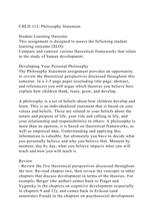 CHLD 113: Philosophy Statement
Student Learning Outcome
This assignment is designed to assess the following student
learning outcome (SLO):
Compare and contrast various theoretical frameworks that relate
to the study of human development.
Developing Your Personal Philosophy
The Philosophy Statement assignment provides an opportunity
to review the theoretical perspectives discussed throughout this
semester. In a 3-5 page paper (excluding title page, abstract,
and references) you will argue which theories you believe best
explain how children think, learn, grow, and develop.
A philosophy is a set of beliefs about how children develop and
learn. This is an individualized statement that is based on core
values and beliefs. These are related to your beliefs about the
nature and purpose of life, your role and calling in life, and
your relationship and responsibilities to others. A philosophy is
more than an opinion; it is based on theoretical frameworks, as
well as empirical data. Understanding and applying this
information is valuable, but ultimately you have to decide what
you personally believe and why you believe that. Moment by
moment, day by day, what you believe impacts what you will
teach and how you will teach it.
Review
: Review the five theoretical perspectives discussed throughout
the text. Re-read chapter two, then review the concepts in other
chapters that discuss development in terms of the theories. For
example, Berger (the author) comes back to Piaget and
Vygotsky in the chapters on cognitive development (especially
in chapters 9 and 12), and comes back to Erikson (and
sometimes Freud) in the chapters on psychosocial development.
 