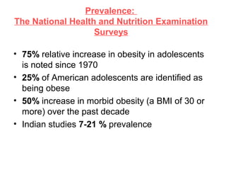 Prevalence:
The National Health and Nutrition Examination
Surveys
• 75% relative increase in obesity in adolescents
is noted since 1970
• 25% of American adolescents are identified as
being obese
• 50% increase in morbid obesity (a BMI of 30 or
more) over the past decade
• Indian studies 7-21 % prevalence
 