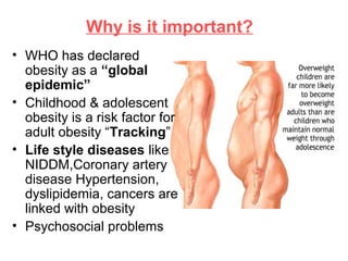 Why is it important?
• WHO has declared
obesity as a “global
epidemic”
• Childhood & adolescent
obesity is a risk factor for
adult obesity “Tracking”
• Life style diseases like
NIDDM,Coronary artery
disease Hypertension,
dyslipidemia, cancers are
linked with obesity
• Psychosocial problems
 