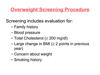 Overweight Screening Procedure
Screening includes evaluation for:
– Family history
– Blood pressure
– Total Cholesterol (≥ 200 mg/dl)
– Large change in BMI (≥ 2 points in previous
year)
– Concern about weight
– Smoking history
 
