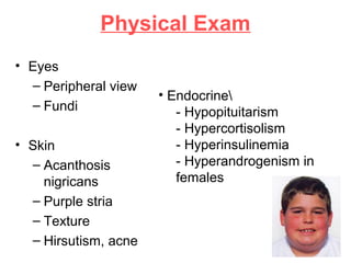 Physical Exam
• Eyes
– Peripheral view
– Fundi
• Skin
– Acanthosis
nigricans
– Purple stria
– Texture
– Hirsutism, acne
• Endocrine
- Hypopituitarism
- Hypercortisolism
- Hyperinsulinemia
- Hyperandrogenism in
females
 