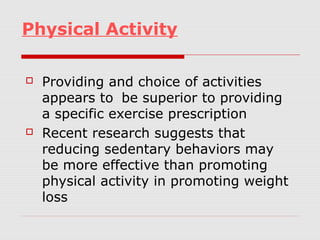 Physical Activity
 Providing and choice of activities
appears to be superior to providing
a specific exercise prescription
 Recent research suggests that
reducing sedentary behaviors may
be more effective than promoting
physical activity in promoting weight
loss
 