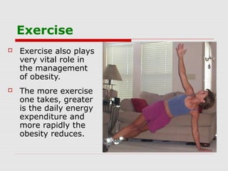 Exercise
 Exercise also plays
very vital role in
the management
of obesity.
 The more exercise
one takes, greater
is the daily energy
expenditure and
more rapidly the
obesity reduces.
 