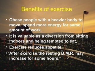 Benefits of exercise
• Obese people with a heavier body to
move, spend more energy for same
amount of work.
• It is valuable as a diversion from sitting
indoors and being tempted to eat.
• Exercise reduces appetite.
• After exercise the resting B.M.R. may
increase for some hours.
 