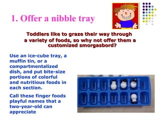 1. Offer a nibble tray
Toddlers like to graze their way throughToddlers like to graze their way through
a variety of foods, so why not offer them aa variety of foods, so why not offer them a
customized smorgasbord?customized smorgasbord?
Use an ice-cube tray, a
muffin tin, or a
compartmentalized
dish, and put bite-size
portions of colorful
and nutritious foods in
each section.
Call these finger foods
playful names that a
two-year-old can
appreciate
 