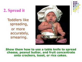 2. Spread it
Toddlers like
spreading,
or more
accurately,
smearing.
Show them how to use a table knife to spread
cheese, peanut butter, and fruit concentrate
onto crackers, toast, or rice cakes.
 