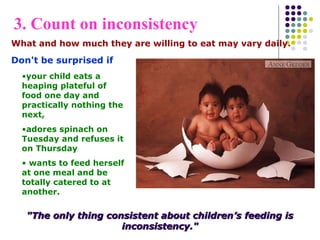 What and how much they are willing to eat may vary daily.
Don't be surprised if
"The only thing consistent about children’s feeding is"The only thing consistent about children’s feeding is
inconsistency."inconsistency."
•your child eats a
heaping plateful of
food one day and
practically nothing the
next,
•adores spinach on
Tuesday and refuses it
on Thursday
• wants to feed herself
at one meal and be
totally catered to at
another.
3. Count on inconsistency
 