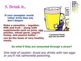Make a smoothie – together.
Milk and fruit – along with
supplements such as juice, egg
powder, wheat germ, yogurt,
honey, and peanut butter –
can be the basis of very healthy
meals.
5. Drink it..
If your youngster would
rather drink than eat,
don't despair
So what if they are consumed through a straw?
One note of caution: Avoid any drinks with raw eggs
or you'll risk salmonella poisoning.
 