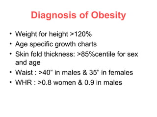 Diagnosis of Obesity
• Weight for height >120%
• Age specific growth charts
• Skin fold thickness: >85%centile for sex
and age
• Waist : >40” in males & 35” in females
• WHR : >0.8 women & 0.9 in males
 