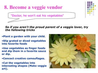 "Doctor, he won't eat his vegetables"
8. Become a veggie vendor
So if you aren't the proud parent of a veggie lover, try
the following tricks
•Plant a garden with your child.
•Slip grated or diced vegetables
into favorite foods
•Use vegetables as finger foods
and dip them in a favorite sauce
or dip.
•Concoct creative camouflages.
•Cut the vegetables into
interesting shapes (Make veggie
art).
 
