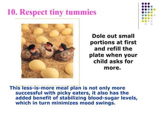 10. Respect tiny tummies
This less-is-more meal plan is not only more
successful with picky eaters, it also has the
added benefit of stabilizing blood-sugar levels,
which in turn minimizes mood swings.
Dole out small
portions at first
and refill the
plate when your
child asks for
more.
 